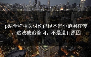 p站全称相关讨论已经不是小范围在传，这波被追着问，不是没有原因