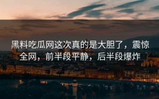 黑料吃瓜网这次真的是大胆了，震惊全网，前半段平静，后半段爆炸