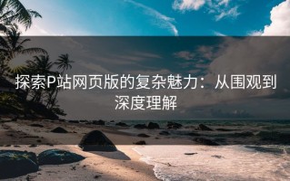探索P站网页版的复杂魅力：从围观到深度理解