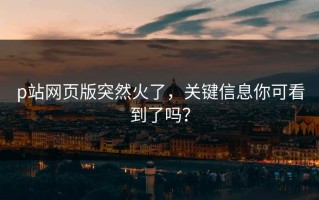 p站网页版突然火了，关键信息你可看到了吗？