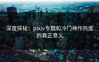 深度探秘：pixiv专题和冷门神作热度的真正意义