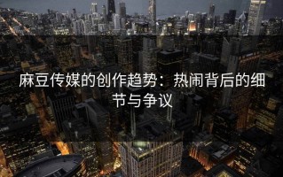 麻豆传媒的创作趋势：热闹背后的细节与争议
