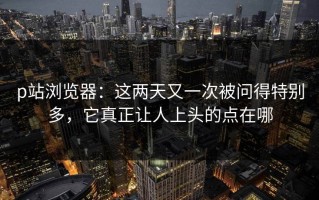 p站浏览器：这两天又一次被问得特别多，它真正让人上头的点在哪
