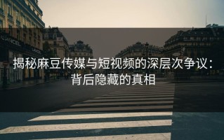 揭秘麻豆传媒与短视频的深层次争议：背后隐藏的真相