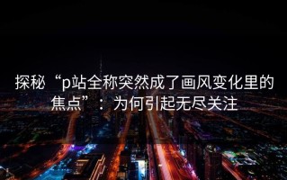 探秘“p站全称突然成了画风变化里的焦点”：为何引起无尽关注