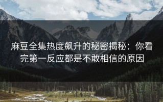 麻豆全集热度飙升的秘密揭秘：你看完第一反应都是不敢相信的原因