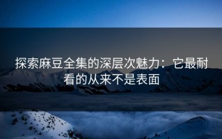 探索麻豆全集的深层次魅力：它最耐看的从来不是表面