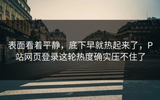 表面看着平静，底下早就热起来了，P站网页登录这轮热度确实压不住了