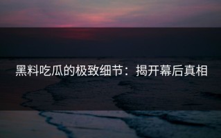黑料吃瓜的极致细节：揭开幕后真相