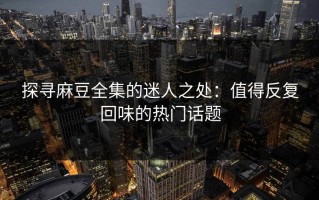 探寻麻豆全集的迷人之处：值得反复回味的热门话题
