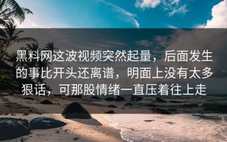 黑料网这波视频突然起量，后面发生的事比开头还离谱，明面上没有太多狠话，可那股情绪一直压着往上走