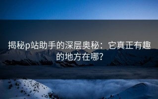 揭秘p站助手的深层奥秘：它真正有趣的地方在哪？