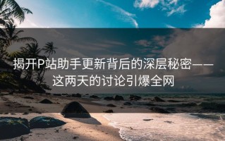 揭开P站助手更新背后的深层秘密——这两天的讨论引爆全网