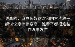 说真的，麻豆传媒这次和内容片段一起讨论度悄悄变高，谁看了都很难装作没事发生