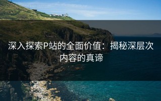 深入探索P站的全面价值：揭秘深层次内容的真谛
