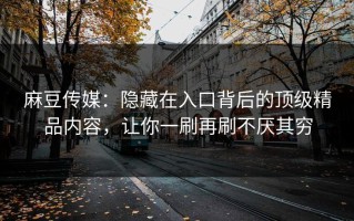 麻豆传媒：隐藏在入口背后的顶级精品内容，让你一刷再刷不厌其穷