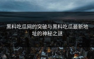 黑料吃瓜网的突破与黑料吃瓜最新地址的神秘之谜