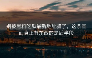 别被黑料吃瓜最新地址骗了，这条画面真正有东西的是后半段
