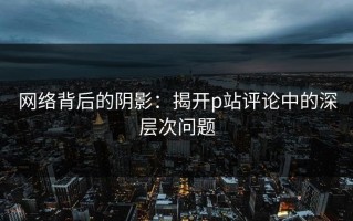 网络背后的阴影：揭开p站评论中的深层次问题