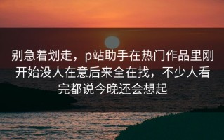 别急着划走，p站助手在热门作品里刚开始没人在意后来全在找，不少人看完都说今晚还会想起