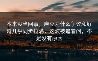 本来没当回事，麻豆为什么争议和好奇几乎同步拉满，这波被追着问，不是没有原因