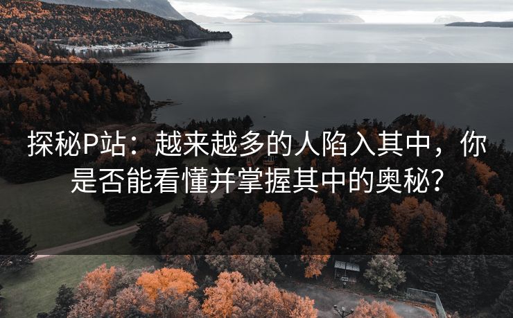 探秘P站：越来越多的人陷入其中，你是否能看懂并掌握其中的奥秘？-第1张图片-p站搬运工影视网 | p站网页版推荐站