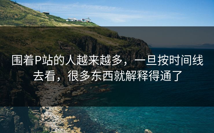 围着P站的人越来越多，一旦按时间线去看，很多东西就解释得通了-第1张图片-p站搬运工影视网 | p站网页版推荐站