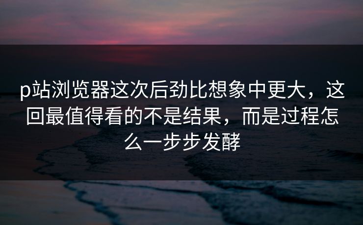 p站浏览器这次后劲比想象中更大,这回最值得看的不是结果,而是过程怎么一步步发酵-第1张图片-p站搬运工影视网 | p站网页版推荐站 p站浏览器这次后劲比想象中更大,这回最值得看的不是结果,而是过程怎么一步步发酵-第1张图片-p站搬运工影视网 | p站网页版推荐站