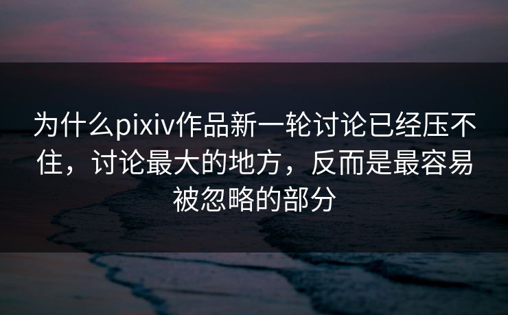 为什么pixiv作品新一轮讨论已经压不住，讨论最大的地方，反而是最容易被忽略的部分-第1张图片-p站搬运工影视网 | p站网页版推荐站