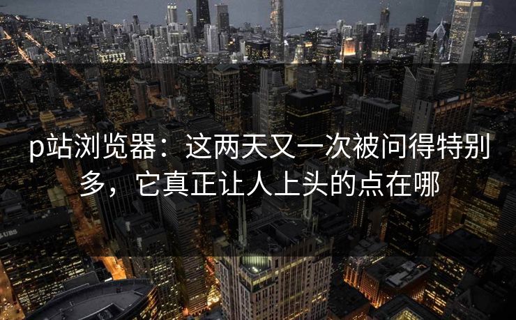 p站浏览器:这两天又一次被问得特别多,它真正让人上头的点在哪-第1张图片-p站搬运工影视网 | p站网页版推荐站 p站浏览器:这两天又一次被问得特别多,它真正让人上头的点在哪-第1张图片-p站搬运工影视网 | p站网页版推荐站