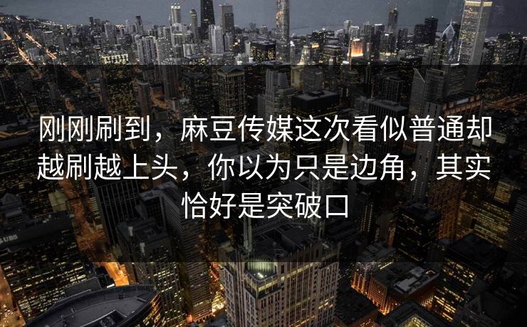 刚刚刷到，麻豆传媒这次看似普通却越刷越上头，你以为只是边角，其实恰好是突破口-第1张图片-p站搬运工影视网 | p站网页版推荐站