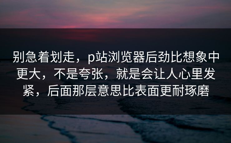 别急着划走，p站浏览器后劲比想象中更大，不是夸张，就是会让人心里发紧，后面那层意思比表面更耐琢磨-第1张图片-p站搬运工影视网 | p站网页版推荐站