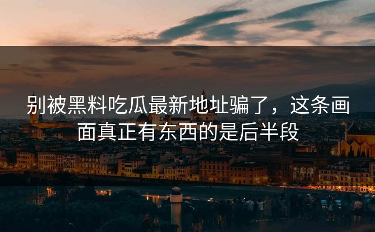 别被黑料吃瓜最新地址骗了，这条画面真正有东西的是后半段-第1张图片-p站搬运工影视网 | p站网页版推荐站