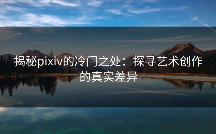 揭秘pixiv的冷门之处:探寻艺术创作的真实差异-第1张图片-p站搬运工影视网 | p站网页版推荐站 揭秘pixiv的冷门之处:探寻艺术创作的真实差异-第1张图片-p站搬运工影视网 | p站网页版推荐站