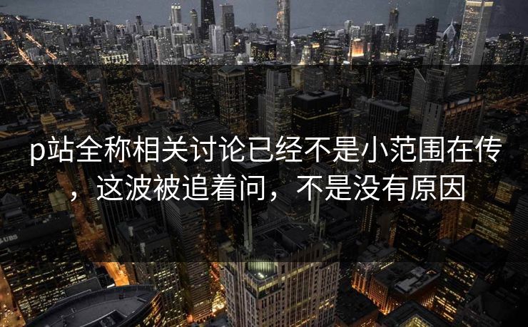 p站全称相关讨论已经不是小范围在传，这波被追着问，不是没有原因-第1张图片-p站搬运工影视网 | p站网页版推荐站
