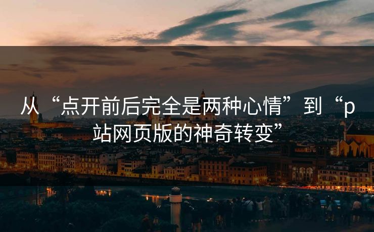 从“点开前后完全是两种心情”到“p站网页版的神奇转变”-第1张图片-p站搬运工影视网 | p站网页版推荐站