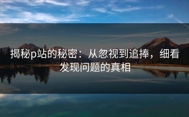 揭秘p站的秘密:从忽视到追捧,细看发现问题的真相-第1张图片-p站搬运工影视网 | p站网页版推荐站 揭秘p站的秘密:从忽视到追捧,细看发现问题的真相-第1张图片-p站搬运工影视网 | p站网页版推荐站