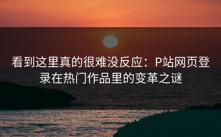看到这里真的很难没反应：P站网页登录在热门作品里的变革之谜