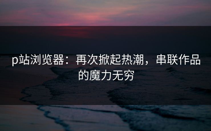 p站浏览器:再次掀起热潮,串联作品的魔力无穷-第1张图片-p站搬运工影视网 | p站网页版推荐站 p站浏览器:再次掀起热潮,串联作品的魔力无穷-第1张图片-p站搬运工影视网 | p站网页版推荐站