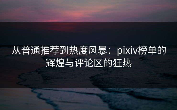 从普通推荐到热度风暴:pixiv榜单的辉煌与评论区的狂热 从普通推荐到热度风暴:pixiv榜单的辉煌与评论区的狂热