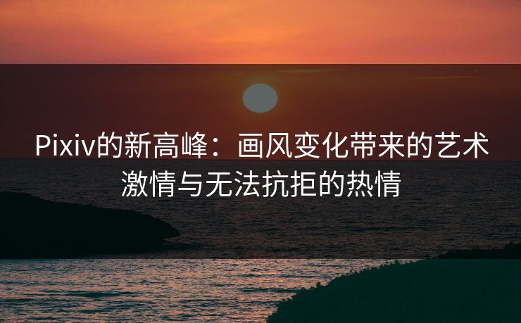 Pixiv的新高峰：画风变化带来的艺术激情与无法抗拒的热情-第1张图片-p站搬运工影视网 | p站网页版推荐站