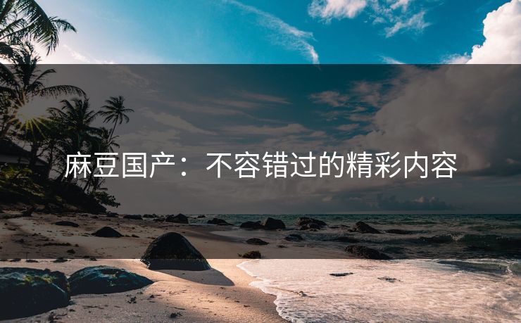 麻豆国产：不容错过的精彩内容-第1张图片-p站搬运工影视网 | p站网页版推荐站