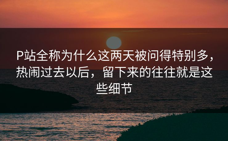 P站全称为什么这两天被问得特别多，热闹过去以后，留下来的往往就是这些细节-第1张图片-p站搬运工影视网 | p站网页版推荐站