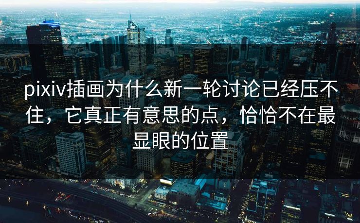 pixiv插画为什么新一轮讨论已经压不住，它真正有意思的点，恰恰不在最显眼的位置-第1张图片-p站搬运工影视网 | p站网页版推荐站