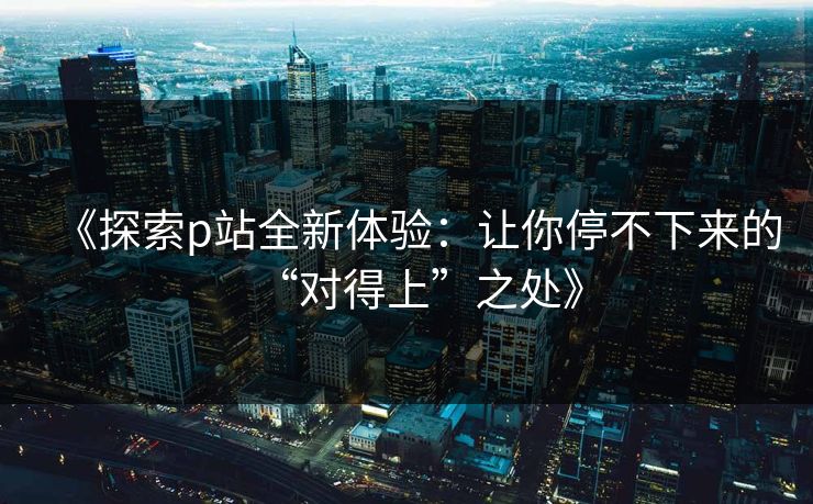《探索p站全新体验：让你停不下来的“对得上”之处》-第1张图片-p站搬运工影视网 | p站网页版推荐站