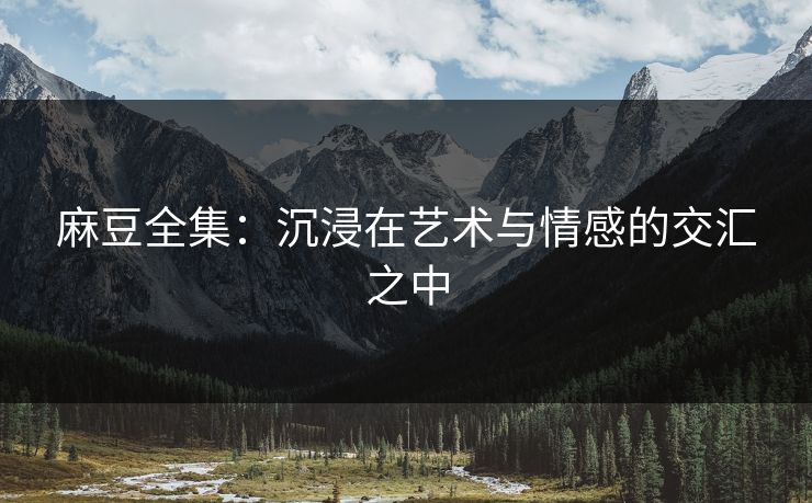 麻豆全集：沉浸在艺术与情感的交汇之中-第1张图片-p站搬运工影视网 | p站网页版推荐站