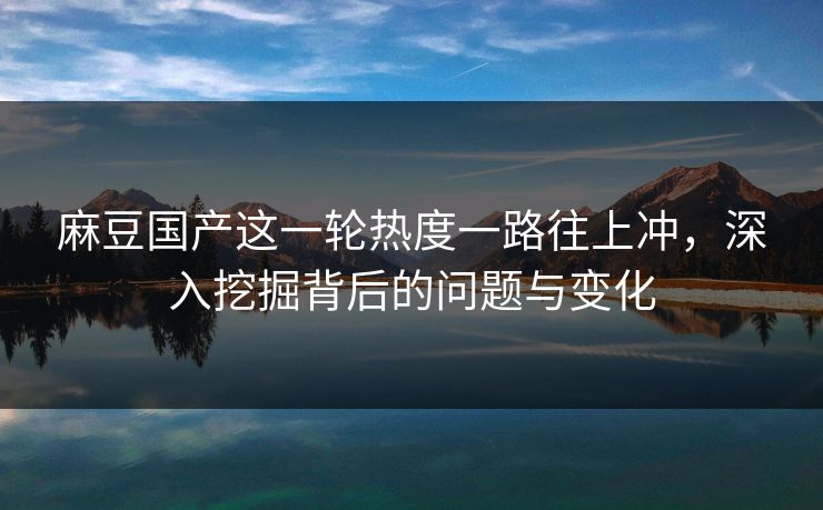 麻豆国产这一轮热度一路往上冲，深入挖掘背后的问题与变化-第1张图片-p站搬运工影视网 | p站网页版推荐站