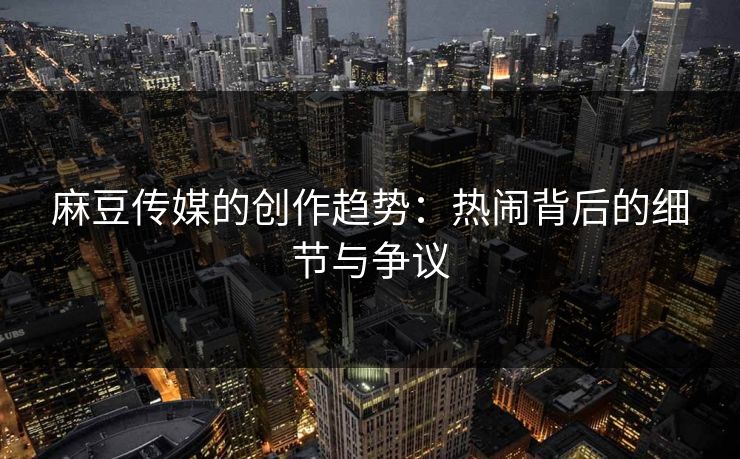 麻豆传媒的创作趋势：热闹背后的细节与争议-第1张图片-p站搬运工影视网 | p站网页版推荐站