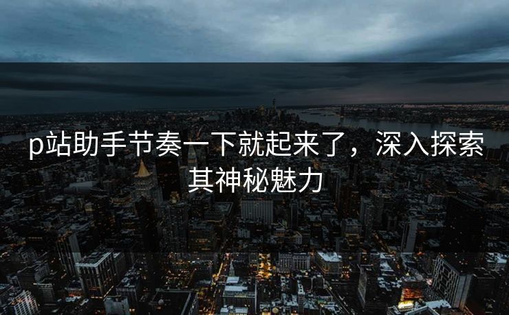 p站助手节奏一下就起来了，深入探索其神秘魅力-第1张图片-p站搬运工影视网 | p站网页版推荐站