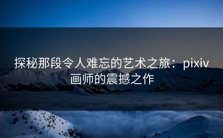 探秘那段令人难忘的艺术之旅：pixiv画师的震撼之作-第1张图片-p站搬运工影视网 | p站网页版推荐站
